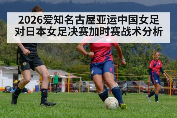 2026爱知名古屋亚运中国女足对日本女足决赛加时赛战术分析