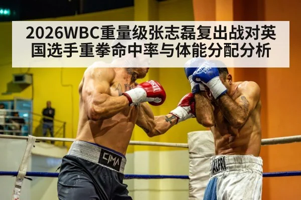 2026WBC重量级张志磊复出战对英国选手重拳命中率与体能分配分析